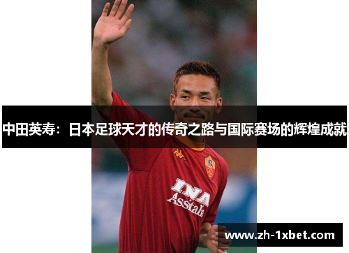 中田英寿：日本足球天才的传奇之路与国际赛场的辉煌成就