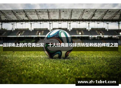 足球场上的传奇再出发：十大经典退役球员转型教练的辉煌之路