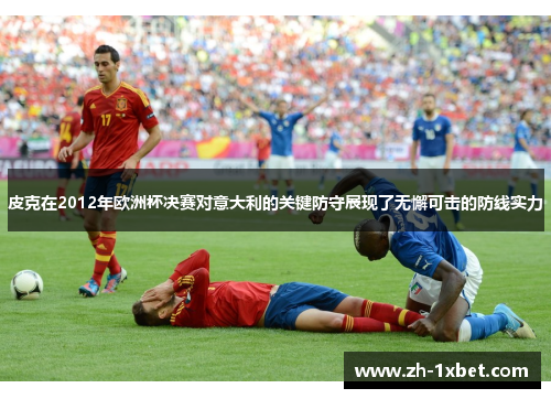 皮克在2012年欧洲杯决赛对意大利的关键防守展现了无懈可击的防线实力