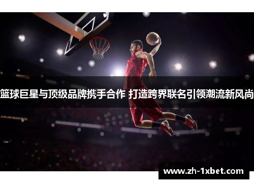 篮球巨星与顶级品牌携手合作 打造跨界联名引领潮流新风尚