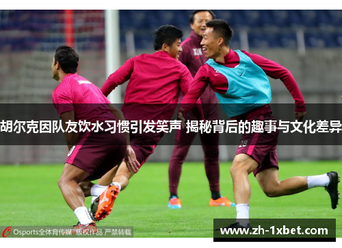胡尔克因队友饮水习惯引发笑声 揭秘背后的趣事与文化差异