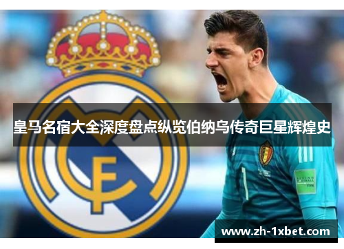 皇马名宿大全深度盘点纵览伯纳乌传奇巨星辉煌史