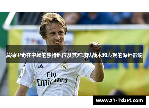 莫德里奇在中场的独特地位及其对球队战术和表现的深远影响