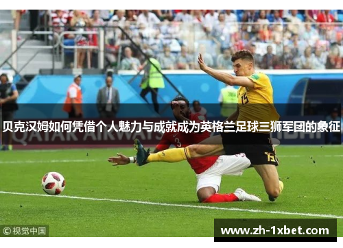 贝克汉姆如何凭借个人魅力与成就成为英格兰足球三狮军团的象征