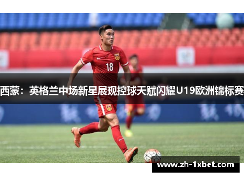 西蒙：英格兰中场新星展现控球天赋闪耀U19欧洲锦标赛