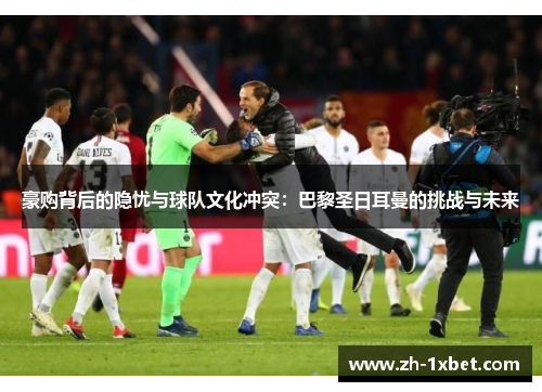豪购背后的隐忧与球队文化冲突：巴黎圣日耳曼的挑战与未来
