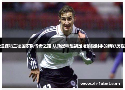 追踪哈兰德国家队传奇之路 从新星崛起到足坛顶级射手的精彩历程