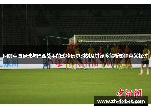 回顾中国足球与巴西战平的珍贵历史时刻及其深度解析影响意义探讨